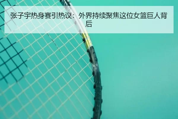 张子宇热身赛引热议：外界持续聚焦这位女篮巨人背后
